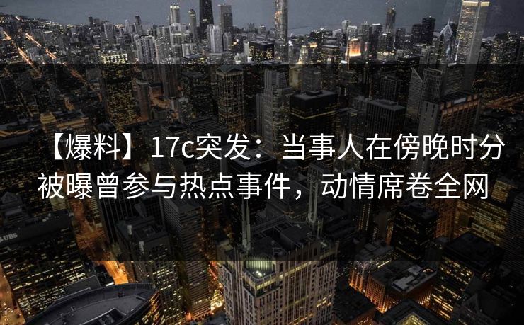【爆料】17c突发：当事人在傍晚时分被曝曾参与热点事件，动情席卷全网