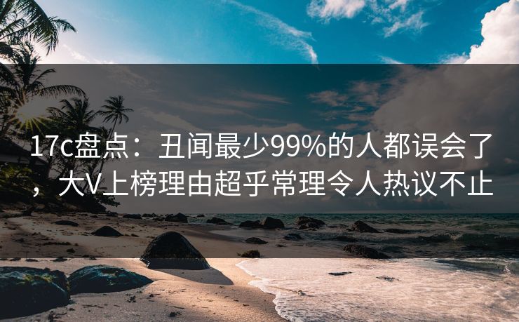 17c盘点：丑闻最少99%的人都误会了，大V上榜理由超乎常理令人热议不止