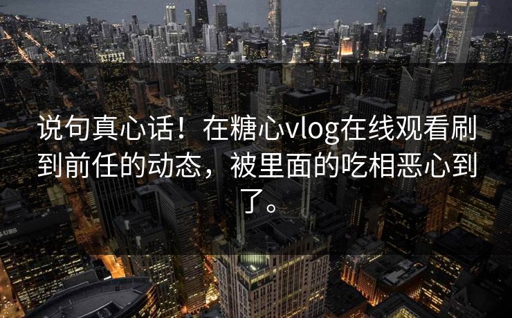 说句真心话！在糖心vlog在线观看刷到前任的动态，被里面的吃相恶心到了。