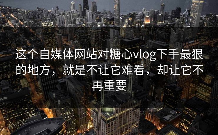 这个自媒体网站对糖心vlog下手最狠的地方，就是不让它难看，却让它不再重要
