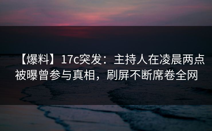 【爆料】17c突发：主持人在凌晨两点被曝曾参与真相，刷屏不断席卷全网