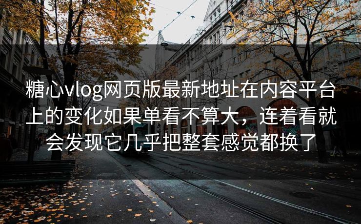 糖心vlog网页版最新地址在内容平台上的变化如果单看不算大，连着看就会发现它几乎把整套感觉都换了