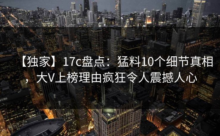 【独家】17c盘点：猛料10个细节真相，大V上榜理由疯狂令人震撼人心